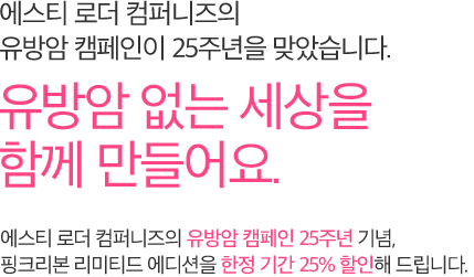 에스티 로더 컴퍼니즈의 유방암 캠페인이 25주년을 맞았습니다. 유방암 없는 세상을 함께 만들어요. 에스티 로더 컴퍼니즈의 유방암 캠페인 25주년 기념, 핑크리본 리미티드 에디션을 한정 기간 25% 할인해 드립니다.