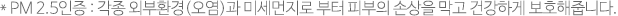 *PM 2.5인증 : 각종 외부환경(오염)과 미세먼지로 부터 피부의 손상을 막고 건강하게 보호해줍니다.