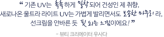 기존 UV는 촉촉하게 밀착되어 건성인 제 취행, 새로 나온 울트라 라이트 UV는 가볍게 발리면서도 보송한 마무리라, 선크림을 안바른 듯 핏 되는 느낌이에요! - 뷰티 크리에이터 우사다